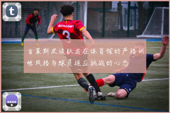 吉莱斯皮谈狄龙在体育馆的严格训练风格与球员适应挑战的心态