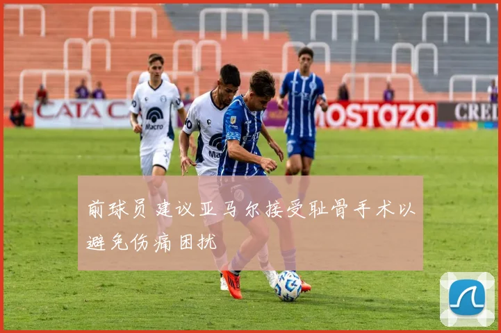 前球员建议亚马尔接受耻骨手术以避免伤痛困扰