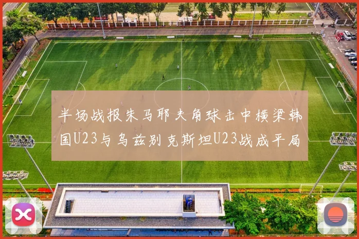 半场战报朱马耶夫角球击中横梁韩国U23与乌兹别克斯坦U23战成平局