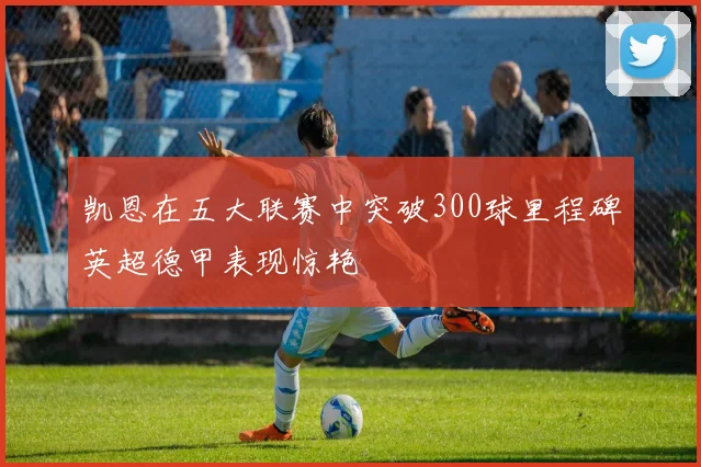 凯恩在五大联赛中突破300球里程碑英超德甲表现惊艳