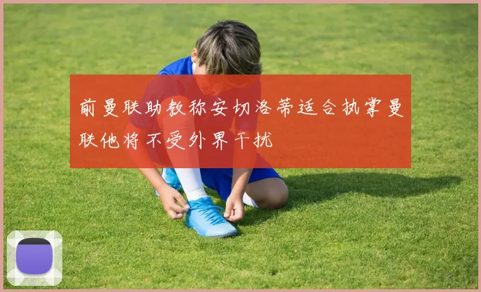 前曼联助教称安切洛蒂适合执掌曼联他将不受外界干扰