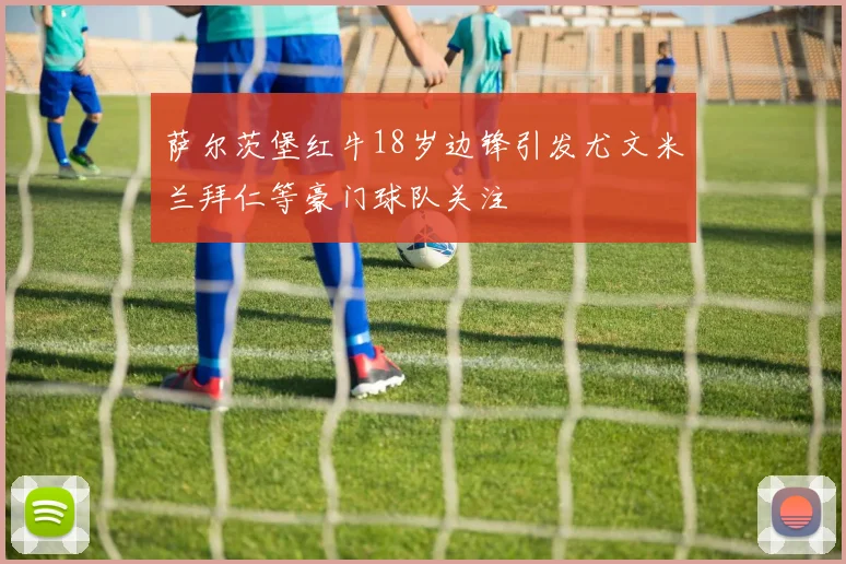 萨尔茨堡红牛18岁边锋引发尤文米兰拜仁等豪门球队关注