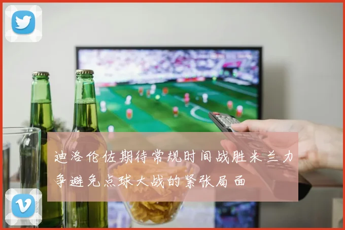 迪洛伦佐期待常规时间战胜米兰力争避免点球大战的紧张局面