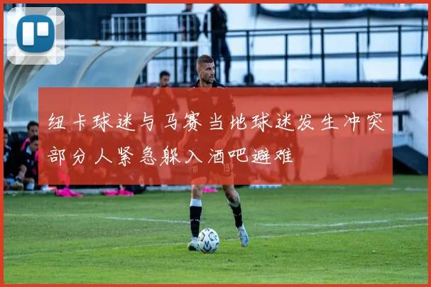 纽卡球迷与马赛当地球迷发生冲突部分人紧急躲入酒吧避难