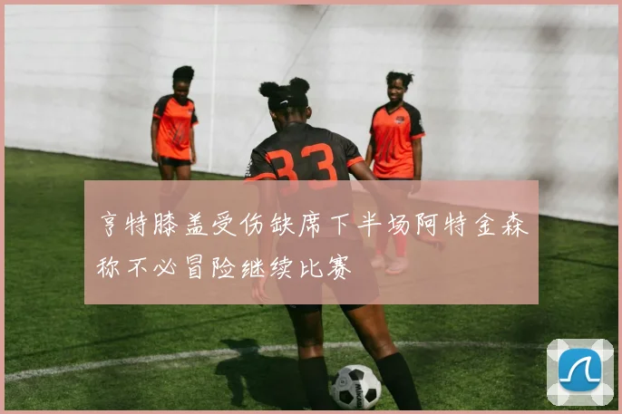 亨特膝盖受伤缺席下半场阿特金森称不必冒险继续比赛