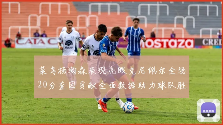 菜鸟杨瀚森表现亮眼克尼佩尔全场20分奎因贡献全面数据助力球队胜利