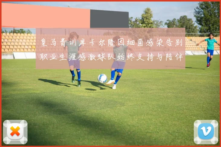 皇马青训库卡尔隆因细菌感染告别职业生涯感激球队始终支持与陪伴