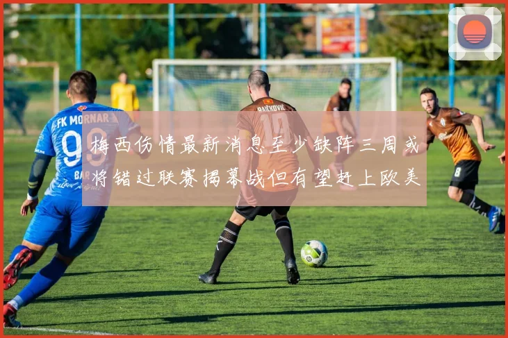 梅西伤情最新消息至少缺阵三周或将错过联赛揭幕战但有望赶上欧美杯