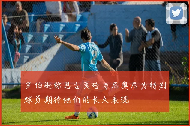 罗伯逊称恩古莫哈与尼奥尼为特别球员期待他们的长久表现