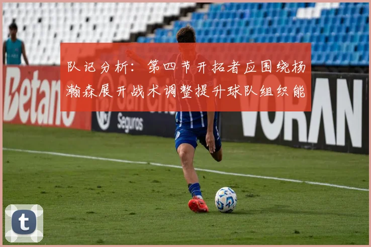 队记分析：第四节开拓者应围绕杨瀚森展开战术调整提升球队组织能力