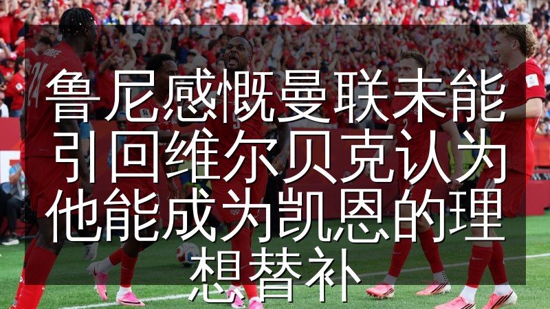 鲁尼感慨曼联未能引回维尔贝克认为他能成为凯恩的理想替补