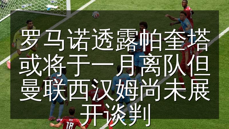 罗马诺透露帕奎塔或将于一月离队但曼联西汉姆尚未展开谈判