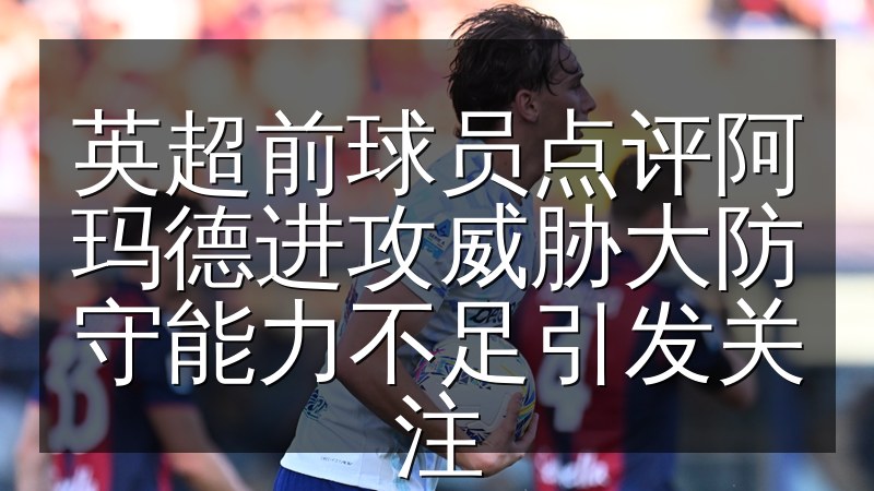 英超前球员点评阿玛德进攻威胁大防守能力不足引发关注