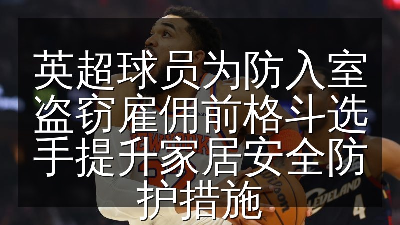 英超球员为防入室盗窃雇佣前格斗选手提升家居安全防护措施